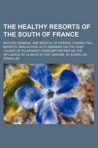 Cover of The Healthy Resorts of the South of France; Notices General and Medical of Hyeres, Cannes, Pau, Biarritz, Aracachon, with Remarks on the Chief Causes