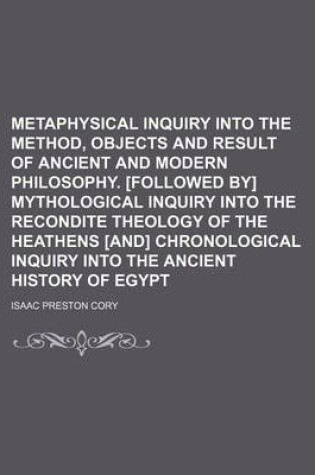 Cover of Metaphysical Inquiry Into the Method, Objects and Result of Ancient and Modern Philosophy. [Followed By] Mythological Inquiry Into the Recondite Theology of the Heathens [And] Chronological Inquiry Into the Ancient History of Egypt