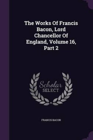 Cover of The Works of Francis Bacon, Lord Chancellor of England, Volume 16, Part 2