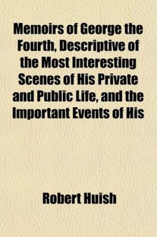 Cover of Memoirs of George the Fourth, Descriptive of the Most Interesting Scenes of His Private and Public Life, and the Important Events of His