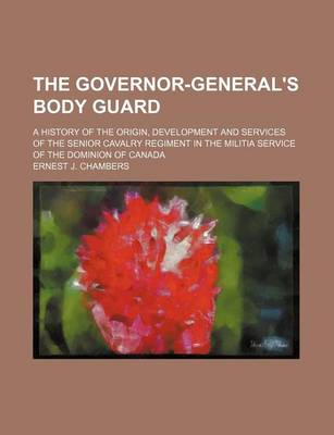 Book cover for The Governor-General's Body Guard; A History of the Origin, Development and Services of the Senior Cavalry Regiment in the Militia Service of the Domi