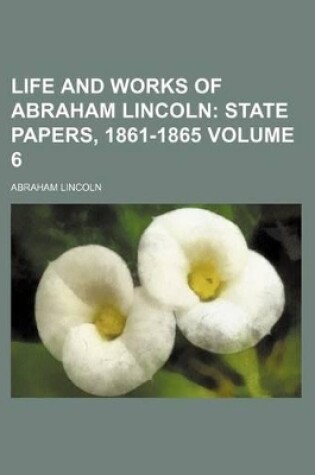 Cover of Life and Works of Abraham Lincoln Volume 6; State Papers, 1861-1865