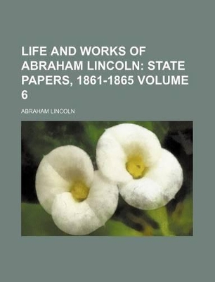 Book cover for Life and Works of Abraham Lincoln Volume 6; State Papers, 1861-1865