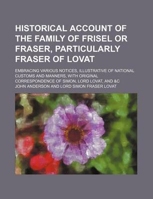 Book cover for Historical Account of the Family of Frisel or Fraser, Particularly Fraser of Lovat; Embracing Various Notices, Illustrative of National Customs and Manners, with Original Correspondence of Simon, Lord Lovat, and &C