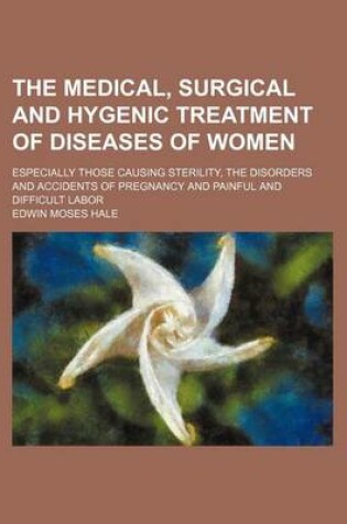 Cover of The Medical, Surgical and Hygenic Treatment of Diseases of Women; Especially Those Causing Sterility, the Disorders and Accidents of Pregnancy and Painful and Difficult Labor