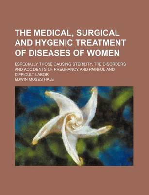 Book cover for The Medical, Surgical and Hygenic Treatment of Diseases of Women; Especially Those Causing Sterility, the Disorders and Accidents of Pregnancy and Painful and Difficult Labor