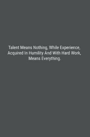 Cover of Talent Means Nothing, While Experience, Acquired In Humility And With Hard Work, Means Everything.