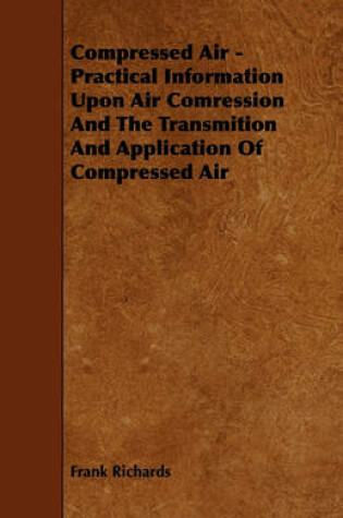Cover of Compressed Air - Practical Information Upon Air Comression And The Transmition And Application Of Compressed Air