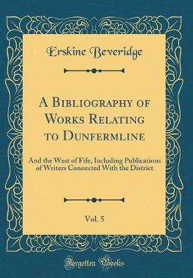 Book cover for A Bibliography of Works Relating to Dunfermline, Vol. 5: And the West of Fife, Including Publications of Writers Connected With the District (Classic Reprint)