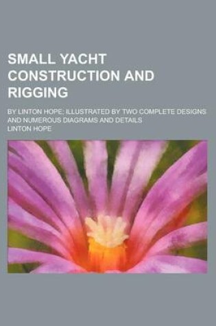 Cover of Small Yacht Construction and Rigging; By Linton Hope; Illustrated by Two Complete Designs and Numerous Diagrams and Details