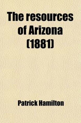 Cover of The Resources of Arizona; Its Mineral, Farming, and Grazing Lands, Towns, and Mining Camps, Its Rivers, Mountains, Plains, and Mesas, with a Brief Summary of Its Indian Tribes, Early History, Ancient Ruins, Climate, Etc. a Manual of Reliable Information