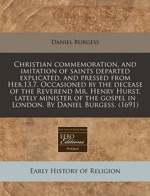 Book cover for Christian Commemoration, and Imitation of Saints Departed Explicated, and Pressed from Heb.13.7. Occasioned by the Decease of the Reverend Mr. Henry Hurst, Lately Minister of the Gospel in London. by Daniel Burgess. (1691)