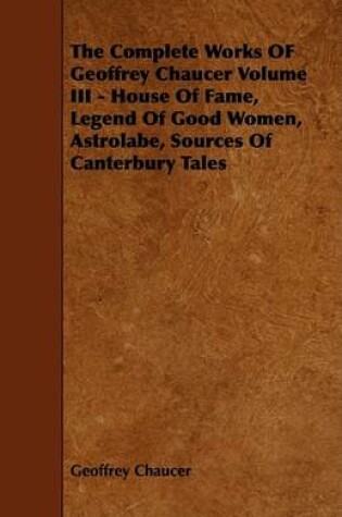 Cover of The Complete Works OF Geoffrey Chaucer Volume III - House Of Fame, Legend Of Good Women, Astrolabe, Sources Of Canterbury Tales