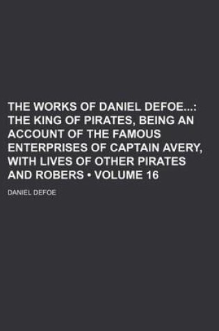 Cover of The Works of Daniel Defoe (Volume 16); The King of Pirates, Being an Account of the Famous Enterprises of Captain Avery, with Lives of Other Pirates and Robers