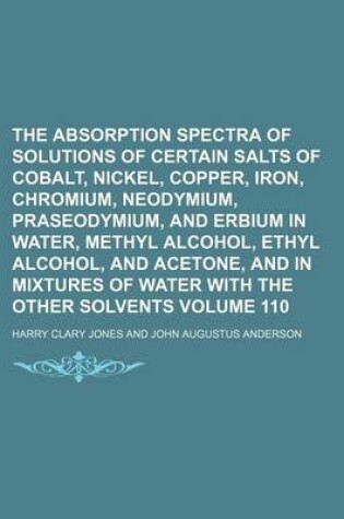 Cover of The Absorption Spectra of Solutions of Certain Salts of Cobalt, Nickel, Copper, Iron, Chromium, Neodymium, Praseodymium, and Erbium in Water, Methyl Alcohol, Ethyl Alcohol, and Acetone, and in Mixtures of Water with the Other Volume 110