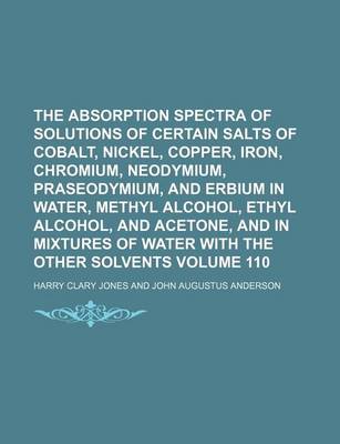 Book cover for The Absorption Spectra of Solutions of Certain Salts of Cobalt, Nickel, Copper, Iron, Chromium, Neodymium, Praseodymium, and Erbium in Water, Methyl Alcohol, Ethyl Alcohol, and Acetone, and in Mixtures of Water with the Other Volume 110