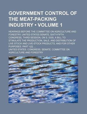 Book cover for Government Control of the Meat-Packing Industry (Volume 1); Hearings Before the Committee on Agriculture and Forestry, United States Senate, Sixty-Fifth Congress, Third Session, on S. 5305, a Bill to Stimulate the Production, Sale, and Distribution of LIV