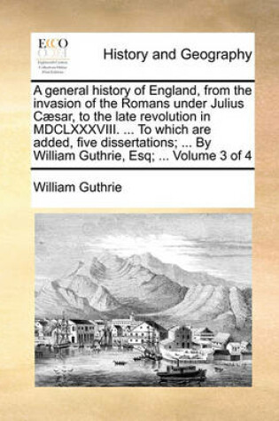 Cover of A General History of England, from the Invasion of the Romans Under Julius Caesar, to the Late Revolution in MDCLXXXVIII. ... to Which Are Added, Five Dissertations; ... by William Guthrie, Esq; ... Volume 3 of 4