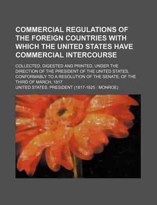 Book cover for Commercial Regulations of the Foreign Countries with Which the United States Have Commercial Intercourse; Collected, Digested and Printed, Under the Direction of the President of the United States, Conformably to a Resolution of the Senate, of the Third of