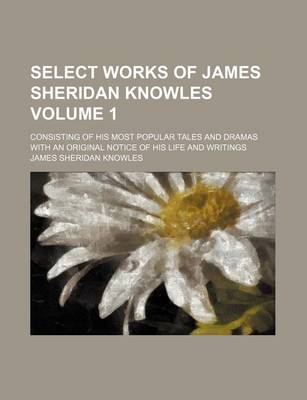 Book cover for Select Works of James Sheridan Knowles Volume 1; Consisting of His Most Popular Tales and Dramas with an Original Notice of His Life and Writings