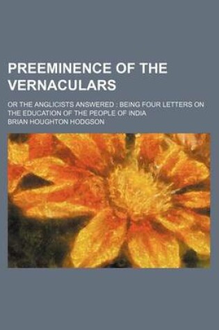 Cover of Preeminence of the Vernaculars; Or the Anglicists Answered Being Four Letters on the Education of the People of India