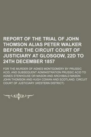 Cover of Report of the Trial of John Thomson Alias Peter Walker Before the Circuit Court of Justiciary at Glosgow, 22d to 24th December 1857; For the Murder of Agnes Montgomery by Prussic Acid, and Subsequent Administration Prussic Acid to Agnes Stenhouse or Mason