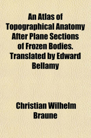 Cover of An Atlas of Topographical Anatomy After Plane Sections of Frozen Bodies. Translated by Edward Bellamy