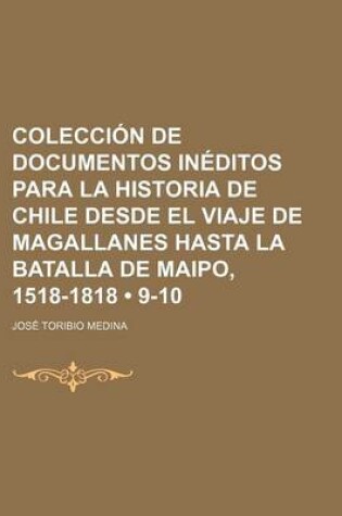 Cover of Coleccion de Documentos Ineditos Para La Historia de Chile Desde El Viaje de Magallanes Hasta La Batalla de Maipo, 1518-1818 (9-10)