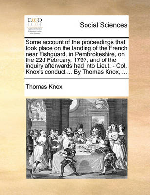 Book cover for Some Account of the Proceedings That Took Place on the Landing of the French Near Fishguard, in Pembrokeshire, on the 22d February, 1797; And of the Inquiry Afterwards Had Into Lieut. - Col. Knox's Conduct ... by Thomas Knox, ...