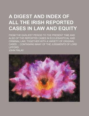 Book cover for A Digest and Index of All the Irish Reported Cases in Law and Equity; From the Earliest Period to the Present Time and Also of the Reported Cases in Ecclesiastical and Criminal Law, Together with a Variety of Original Cases ... Containing Many of the Judgmen