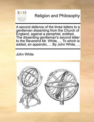 Book cover for A Second Defence of the Three Letters to a Gentleman Dissenting from the Church of England, Against a Pamphlet, Entitled, the Dissenting Gentleman's Second Letter to the Reverend Mr. White, ... to Which Is Added, an Appendix, ... by John White, ...