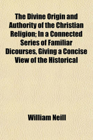 Cover of The Divine Origin and Authority of the Christian Religion; In a Connected Series of Familiar Dicourses, Giving a Concise View of the Historical