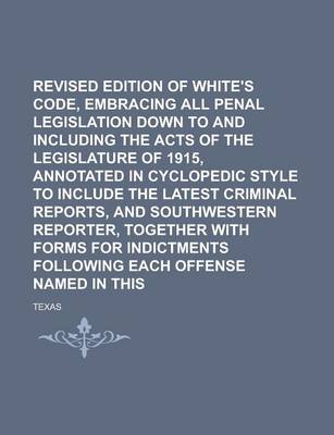 Book cover for Revised Edition of White's Penal Code, Embracing All Penal Legislation Down to and Including the Acts of the Legislature of 1915, Annotated in Cyclopedic Style to Include the Latest Criminal Reports, and Southwestern Reporter, Volume 1