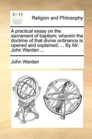 Cover of A Practical Essay on the Sacrament of Baptism; Wherein the Doctrine of That Divine Ordinance Is Opened and Explained; ... by Mr. John Warden ...