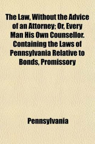 Cover of The Law, Without the Advice of an Attorney; Or, Every Man His Own Counsellor. Containing the Laws of Pennsylvania Relative to Bonds, Promissory Notes, Deeds, Mortgages, Judgments, Limitation of Actions, Leases by Parol, Property Exempt from Distress and L