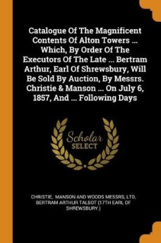 Cover of Catalogue of the Magnificent Contents of Alton Towers ... Which, by Order of the Executors of the Late ... Bertram Arthur, Earl of Shrewsbury, Will Be Sold by Auction, by Messrs. Christie & Manson ... on July 6, 1857, and ... Following Days