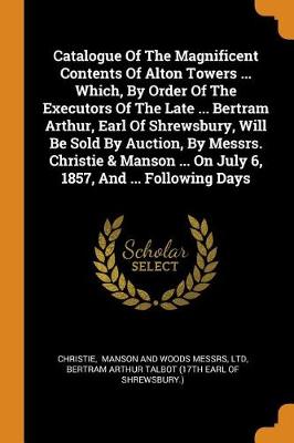 Book cover for Catalogue of the Magnificent Contents of Alton Towers ... Which, by Order of the Executors of the Late ... Bertram Arthur, Earl of Shrewsbury, Will Be Sold by Auction, by Messrs. Christie & Manson ... on July 6, 1857, and ... Following Days