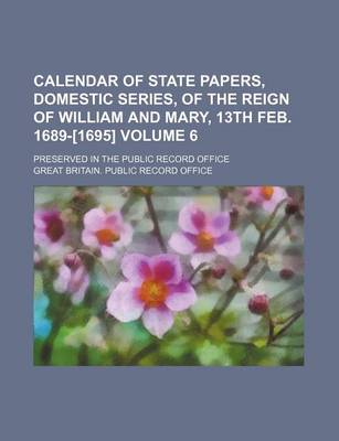 Book cover for Calendar of State Papers, Domestic Series, of the Reign of William and Mary, 13th Feb. 1689-[1695] Volume 6; Preserved in the Public Record Office