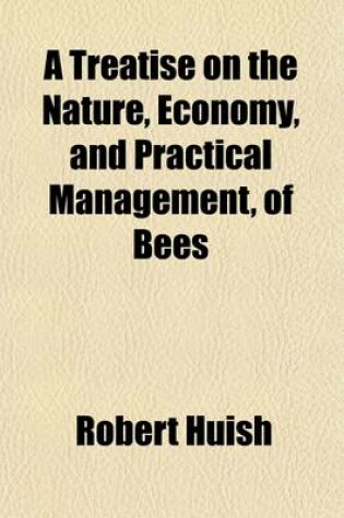 Cover of A Treatise on the Nature, Economy, and Practical Management, of Bees; In Which the Various Systems of the British and Foreign Apiarians Are Examined, and the Most Improved Methods Laid Down for Effectually Preserving the Lives of the Bees. Containing Also an