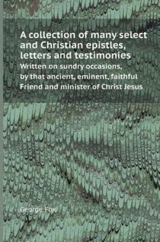 Cover of A Collection of Many Select and Christian Epistles, Letters and Testimonies Written on Sundry Occasions, by That Ancient, Eminent, Faithful Friend a