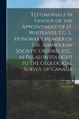 Cover of Testimonials in Favour of the Appointment of J.F. Whiteaves, F.G. S., Honorary Member of the Ashmolean Society, Oxford, Etc., as Palaeontologist to the Geological Survey of Canada [microform]