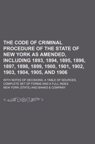 Cover of The Code of Criminal Procedure of the State of New York as Amended, Including 1893, 1894, 1895, 1896, 1897, 1898, 1899, 1900, 1901, 1902, 1903, 1904, 1905, and 1906; With Notes of Decisions, a Table of Sources, Complete Set of Forms and a Full Index