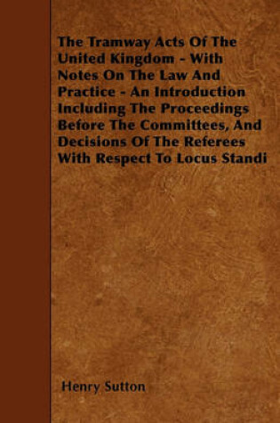 Cover of The Tramway Acts Of The United Kingdom - With Notes On The Law And Practice - An Introduction Including The Proceedings Before The Committees, And Decisions Of The Referees With Respect To Locus Standi