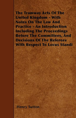 Book cover for The Tramway Acts Of The United Kingdom - With Notes On The Law And Practice - An Introduction Including The Proceedings Before The Committees, And Decisions Of The Referees With Respect To Locus Standi