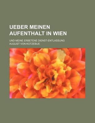 Book cover for Ueber Meinen Aufenthalt in Wien; Und Meine Erbetene Dienst-Entlassung