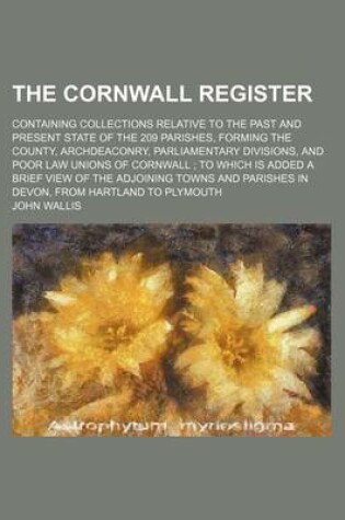 Cover of The Cornwall Register; Containing Collections Relative to the Past and Present State of the 209 Parishes, Forming the County, Archdeaconry, Parliamentary Divisions, and Poor Law Unions of Cornwall to Which Is Added a Brief View of the Adjoining Towns and