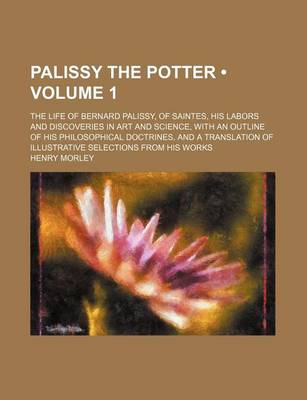 Book cover for Palissy the Potter (Volume 1); The Life of Bernard Palissy, of Saintes, His Labors and Discoveries in Art and Science, with an Outline of His Philosophical Doctrines, and a Translation of Illustrative Selections from His Works