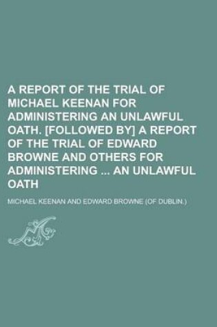Cover of A Report of the Trial of Michael Keenan for Administering an Unlawful Oath. [Followed By] a Report of the Trial of Edward Browne and Others for Administering an Unlawful Oath