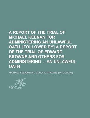 Book cover for A Report of the Trial of Michael Keenan for Administering an Unlawful Oath. [Followed By] a Report of the Trial of Edward Browne and Others for Administering an Unlawful Oath