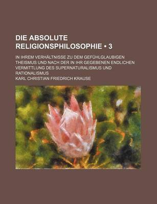 Book cover for Die Absolute Religionsphilosophie (3); In Ihrem Verhaltnisse Zu Dem Gefuhlglaubigen Theismus Und Nach Der in Ihr Gegebenen Endlichen Vermittlung Des Supernaturalismus Und Rationalismus